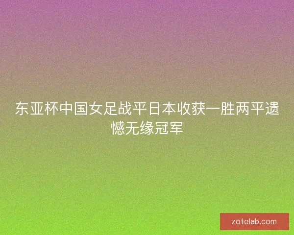 东亚杯中国女足战平日本收获一胜两平遗憾无缘冠军