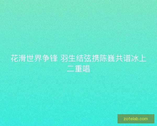 花滑世界争锋 羽生结弦携陈巍共谱冰上二重唱