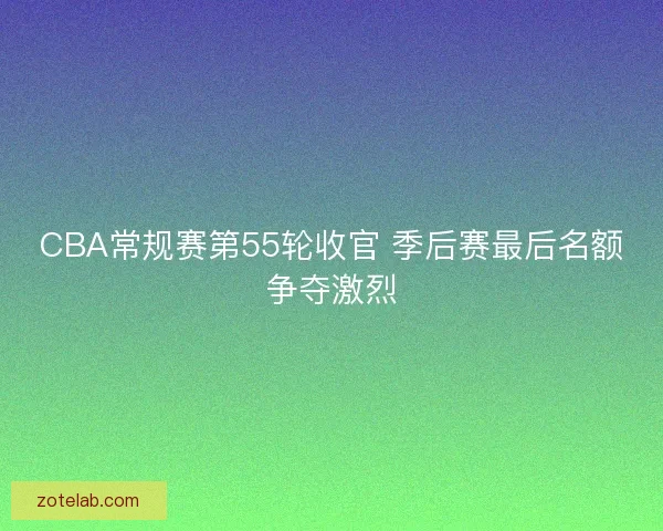 CBA常规赛第55轮收官 季后赛最后名额争夺激烈