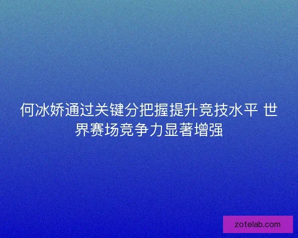 何冰娇通过关键分把握提升竞技水平 世界赛场竞争力显著增强