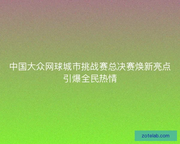 中国大众网球城市挑战赛总决赛焕新亮点引爆全民热情